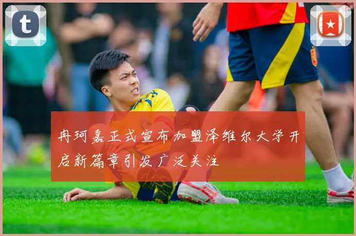 冉珂嘉正式宣布加盟泽维尔大学开启新篇章引发广泛关注