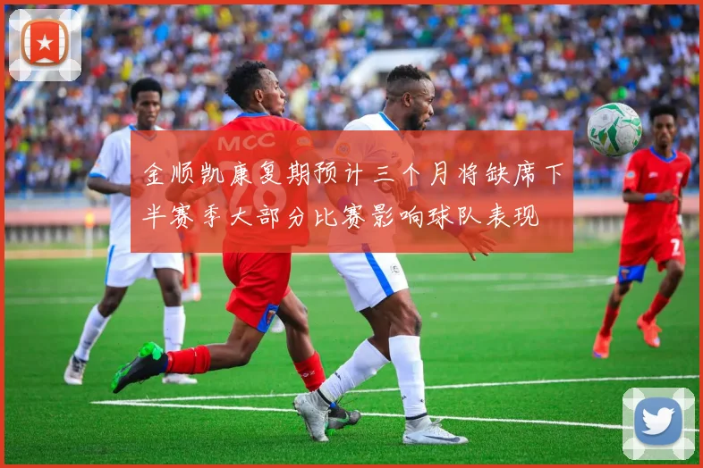 金顺凯康复期预计三个月将缺席下半赛季大部分比赛影响球队表现