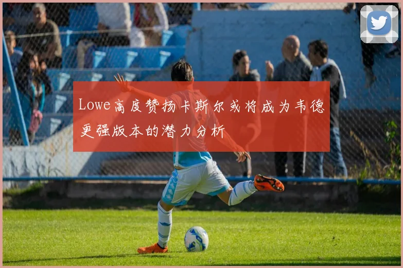 Lowe高度赞扬卡斯尔或将成为韦德更强版本的潜力分析