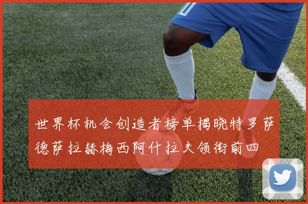世界杯机会创造者榜单揭晓特罗萨德萨拉赫梅西阿什拉夫领衔前四