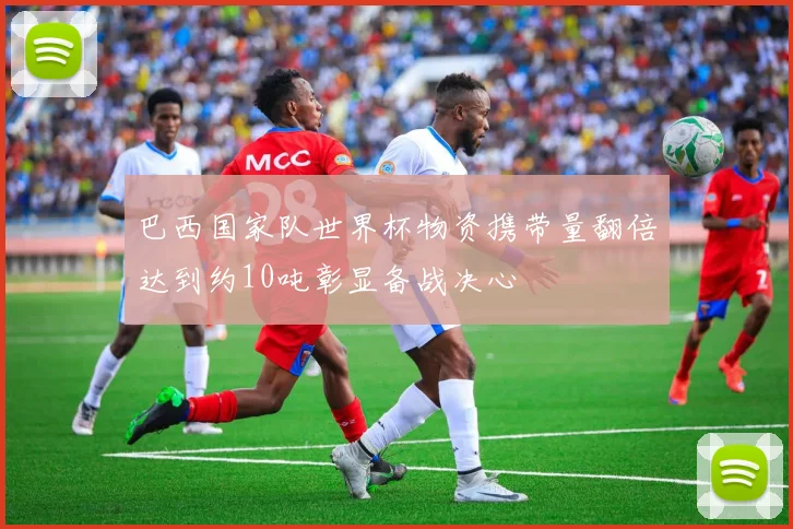巴西国家队世界杯物资携带量翻倍达到约10吨彰显备战决心