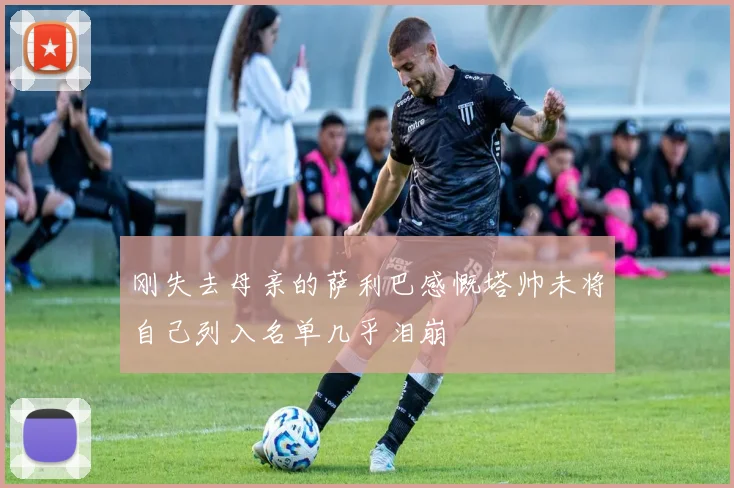刚失去母亲的萨利巴感慨塔帅未将自己列入名单几乎泪崩