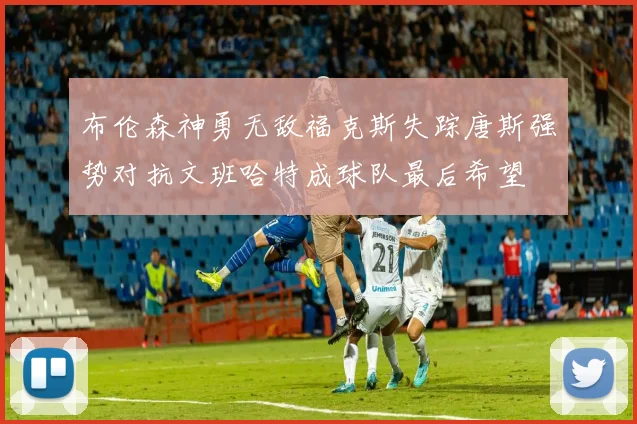 布伦森神勇无敌福克斯失踪唐斯强势对抗文班哈特成球队最后希望
