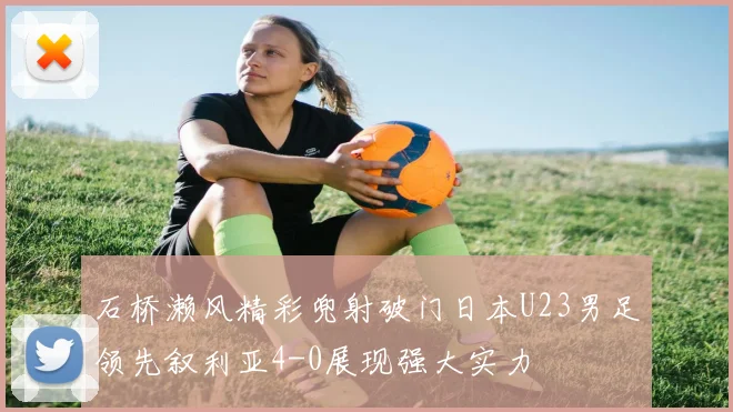 石桥濑风精彩兜射破门日本U23男足领先叙利亚4-0展现强大实力