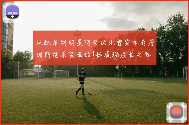 从配角到明星阿努诺比曾穿印有詹姆斯绝杀场面的T恤展现成长之路