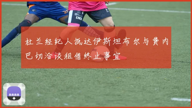 杜兰经纪人抵达伊斯坦布尔与费内巴切洽谈租借终止事宜