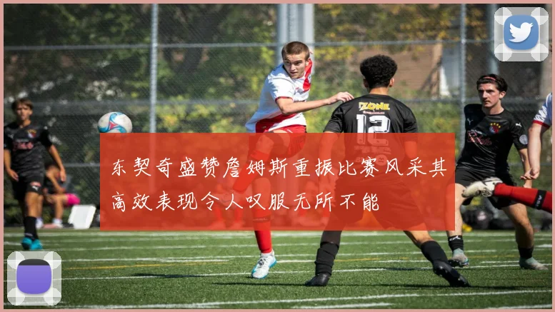 东契奇盛赞詹姆斯重振比赛风采其高效表现令人叹服无所不能