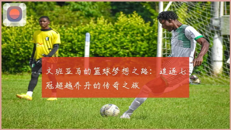 文班亚马的篮球梦想之路：追逐七冠超越乔丹的传奇之旅