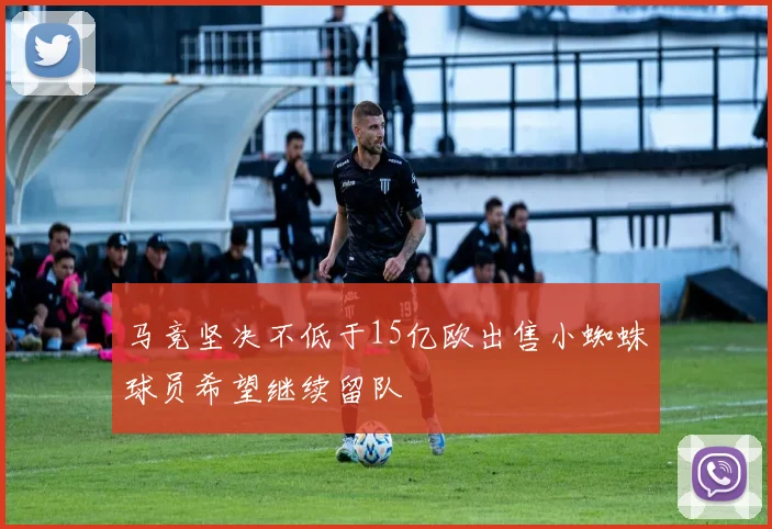 马竞坚决不低于15亿欧出售小蜘蛛球员希望继续留队