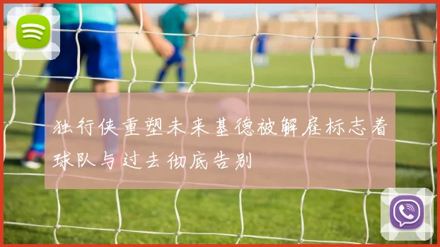 独行侠重塑未来基德被解雇标志着球队与过去彻底告别