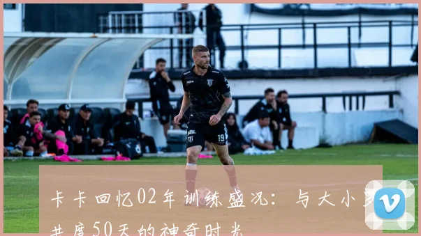 卡卡回忆02年训练盛况：与大小罗共度50天的神奇时光