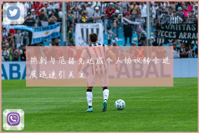 热刺与范赫克达成个人协议转会进展迅速引关注