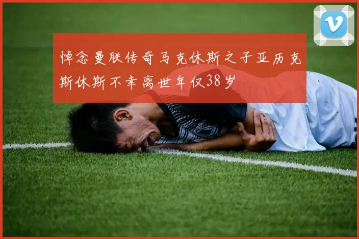 悼念曼联传奇马克休斯之子亚历克斯休斯不幸离世年仅38岁