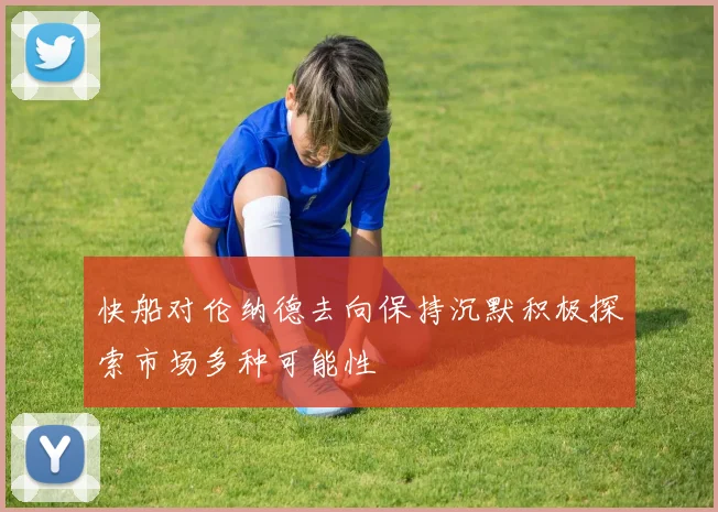 快船对伦纳德去向保持沉默积极探索市场多种可能性