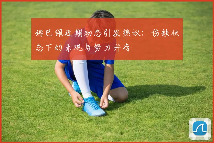 姆巴佩近期动态引发热议：伤缺状态下的乐观与努力并存