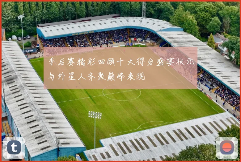 季后赛精彩回顾十大得分盛宴状元与外星人齐聚巅峰表现