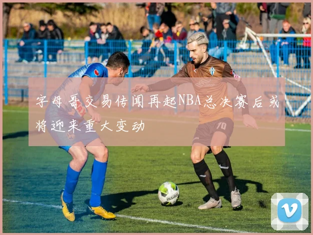 字母哥交易传闻再起NBA总决赛后或将迎来重大变动