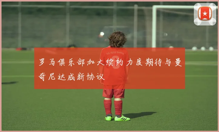 罗马俱乐部加大续约力度期待与曼奇尼达成新协议