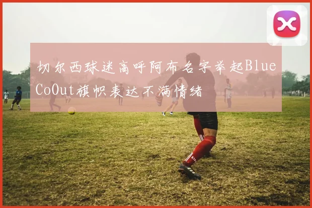 切尔西球迷高呼阿布名字举起BlueCoOut旗帜表达不满情绪