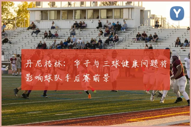丹尼格林：华子与三球健康问题将影响球队季后赛前景