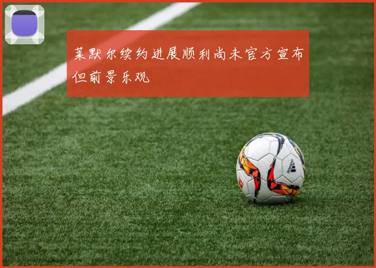 莱默尔续约进展顺利尚未官方宣布但前景乐观
