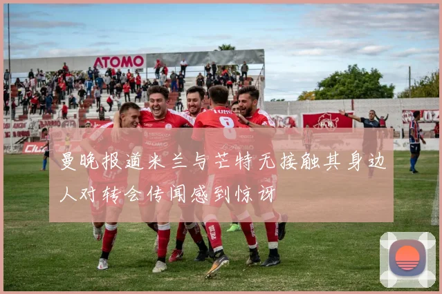 曼晚报道米兰与芒特无接触其身边人对转会传闻感到惊讶