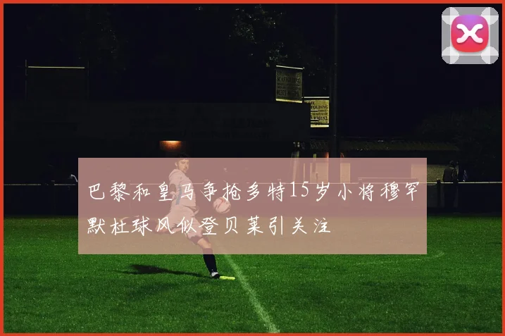 巴黎和皇马争抢多特15岁小将穆罕默杜球风似登贝莱引关注