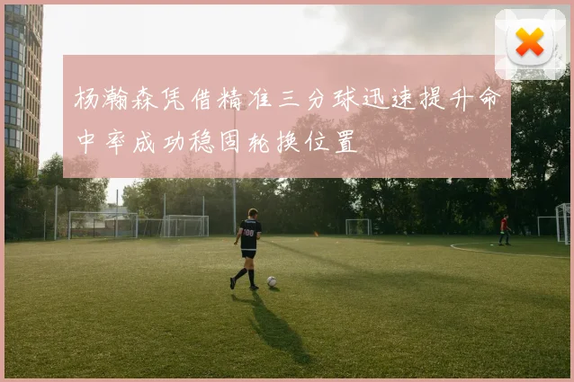 杨瀚森凭借精准三分球迅速提升命中率成功稳固轮换位置