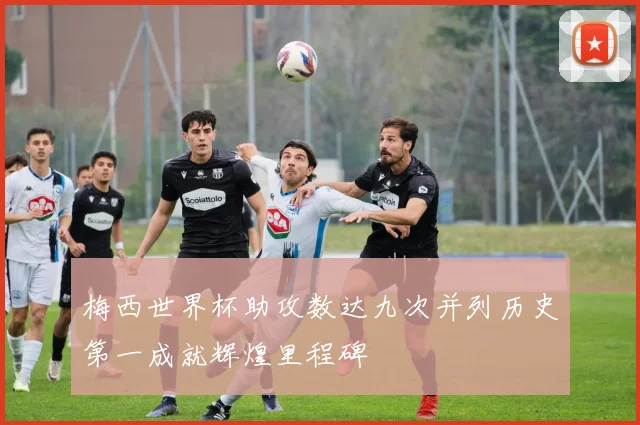 梅西世界杯助攻数达九次并列历史第一成就辉煌里程碑